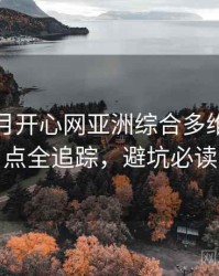 深爱五月开心网亚洲综合多维资源盘点全追踪，避坑必读