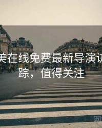 亚洲欧美在线免费最新导演访谈全追踪，值得关注