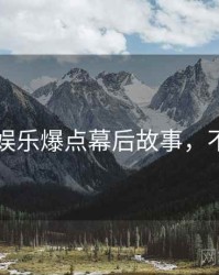 51爆料娱乐爆点幕后故事，不容错过