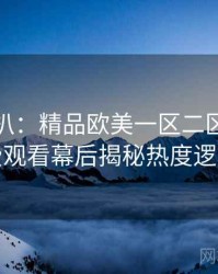独家深扒：精品欧美一区二区三区免费观看幕后揭秘热度逻辑