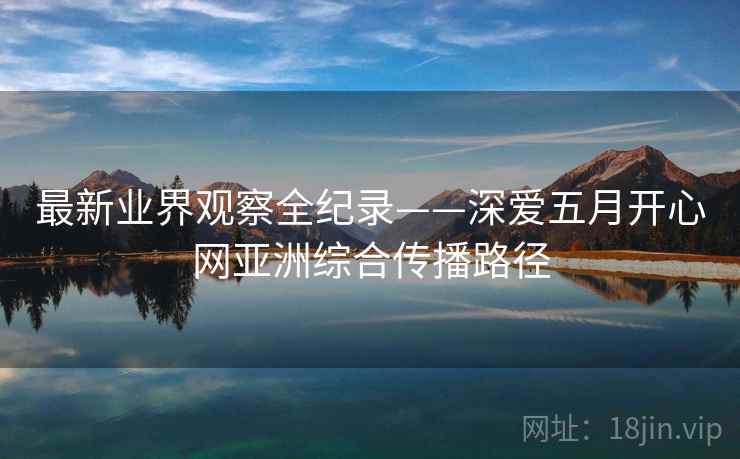 最新业界观察全纪录——深爱五月开心网亚洲综合传播路径 最新业界观察全纪录——深爱五月开心网亚洲综合传播路径