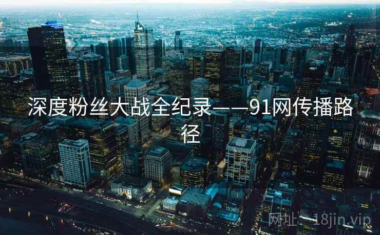 深度粉丝大战全纪录——91网传播路径 深度粉丝大战全纪录——91网传播路径