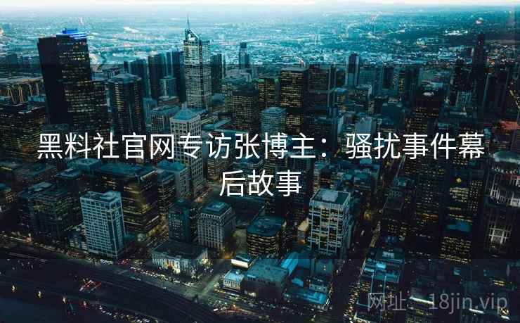 黑料社官网专访张博主：骚扰事件幕后故事