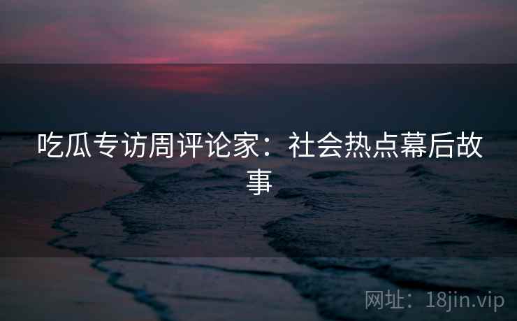 吃瓜专访周评论家:社会热点幕后故事 吃瓜专访周评论家:社会热点幕后故事