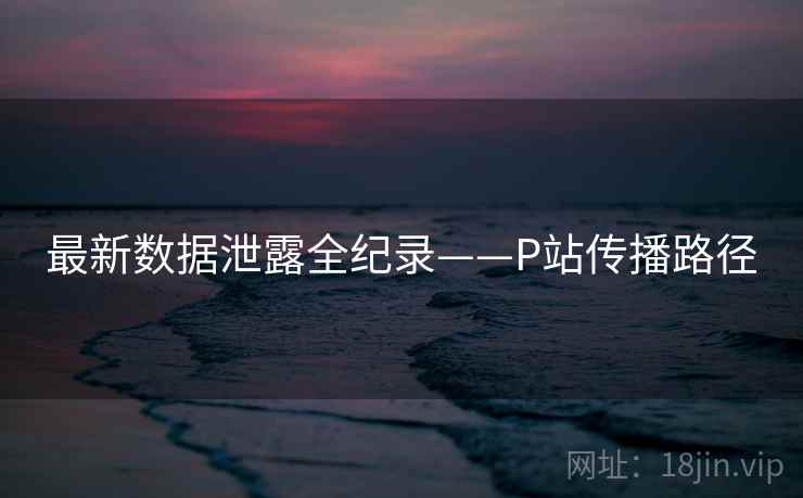 最新数据泄露全纪录——P站传播路径 最新数据泄露全纪录——P站传播路径