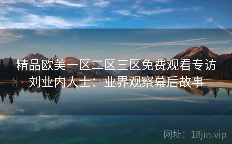 精品欧美一区二区三区免费观看专访刘业内人士:业界观察幕后故事 精品欧美一区二区三区免费观看专访刘业内人士:业界观察幕后故事