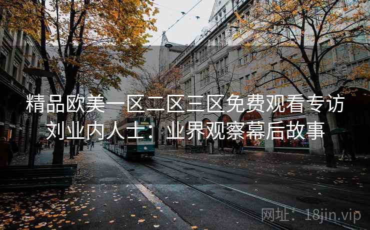 精品欧美一区二区三区免费观看专访刘业内人士:业界观察幕后故事 精品欧美一区二区三区免费观看专访刘业内人士:业界观察幕后故事