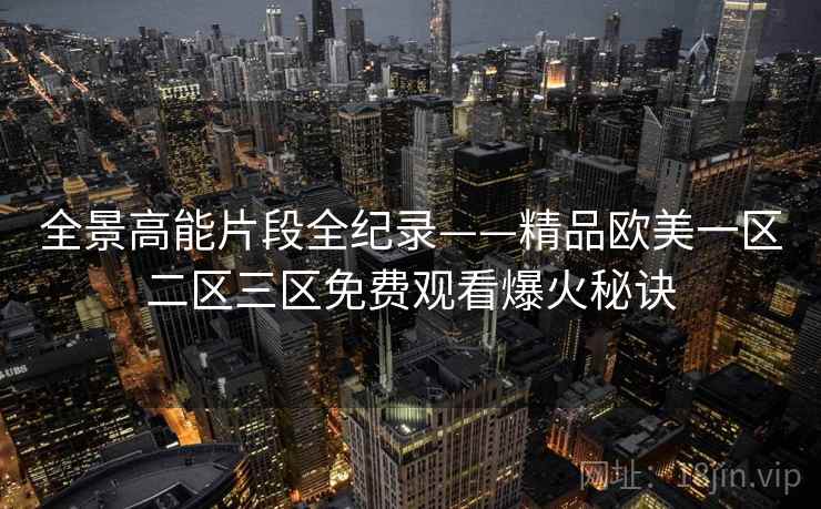 全景高能片段全纪录——精品欧美一区二区三区免费观看爆火秘诀 全景高能片段全纪录——精品欧美一区二区三区免费观看爆火秘诀