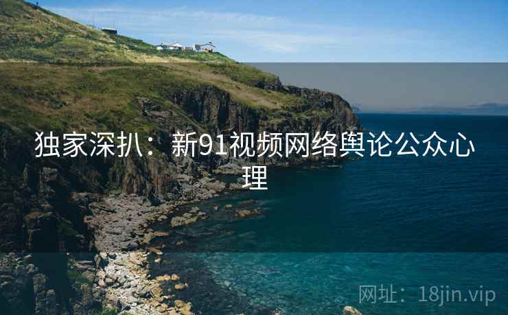 独家深扒:新91视频网络舆论公众心理 独家深扒:新91视频网络舆论公众心理